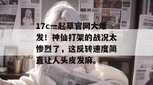 17c一起草官网大爆发！神仙打架的战况太惨烈了，这反转速度简直让人头皮发麻。