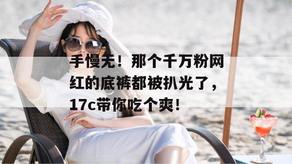手慢无！那个千万粉网红的底裤都被扒光了，17c带你吃个爽！