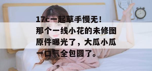17c一起草手慢无！那个一线小花的未修图原件曝光了，大瓜小瓜一口气全包圆了。