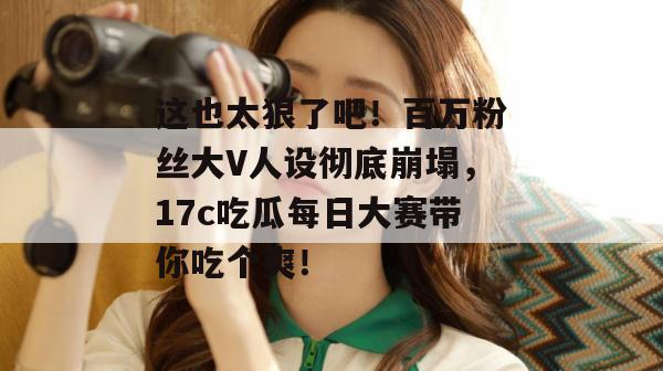 这也太狠了吧！百万粉丝大V人设彻底崩塌，17c吃瓜每日大赛带你吃个爽！