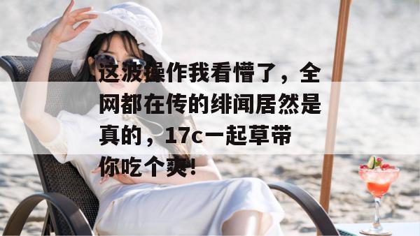 这波操作我看懵了,全网都在传的绯闻居然是真的,17c一起草带你吃个爽!