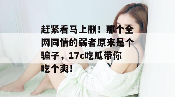 赶紧看马上删!那个全网同情的弱者原来是个骗子,17c吃瓜带你吃个爽!