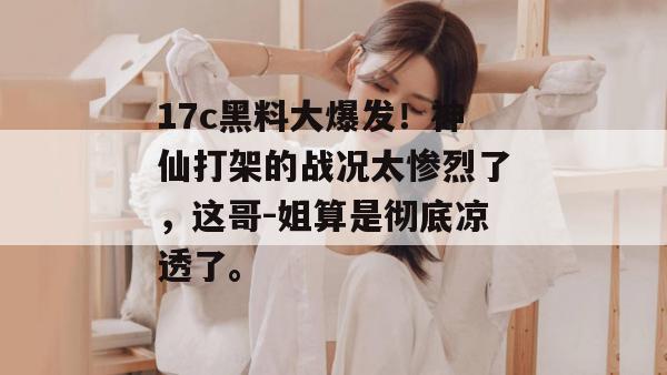 17c黑料大爆发！神仙打架的战况太惨烈了，这哥-姐算是彻底凉透了。