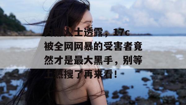 内部人士透露，17c被全网网暴的受害者竟然才是最大黑手，别等上热搜了再来看！
