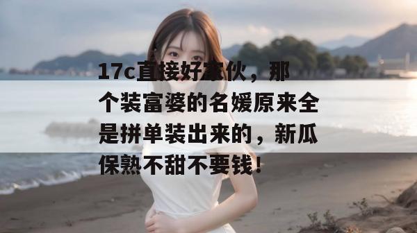 17c直接好家伙,那个装富婆的名媛原来全是拼单装出来的,新瓜保熟不甜不要钱!