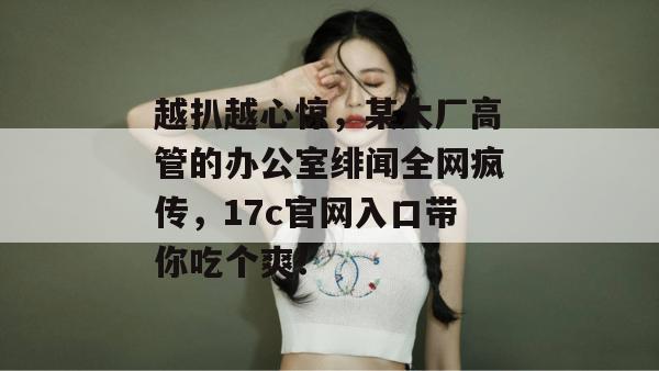 越扒越心惊，某大厂高管的办公室绯闻全网疯传，17c官网入口带你吃个爽！