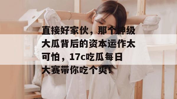直接好家伙，那个神级大瓜背后的资本运作太可怕，17c吃瓜每日大赛带你吃个爽！