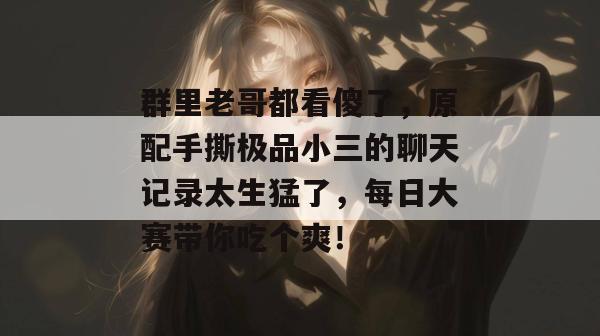 群里老哥都看傻了，原配手撕极品小三的聊天记录太生猛了，每日大赛带你吃个爽！