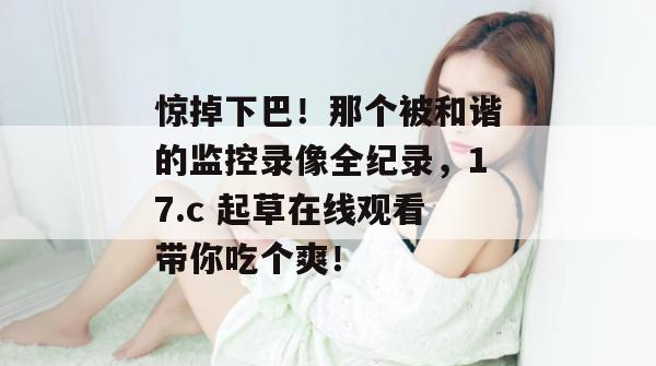 惊掉下巴！那个被和谐的监控录像全纪录，17.c 起草在线观看带你吃个爽！