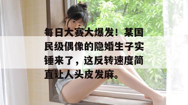 每日大赛大爆发！某国民级偶像的隐婚生子实锤来了，这反转速度简直让人头皮发麻。