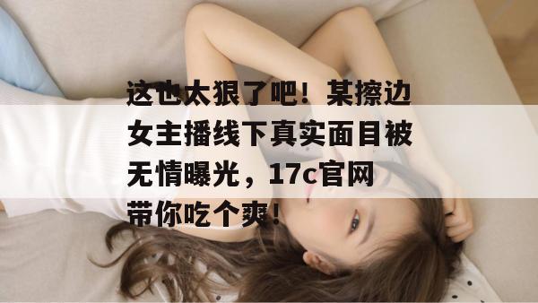 这也太狠了吧！某擦边女主播线下真实面目被无情曝光，17c官网带你吃个爽！