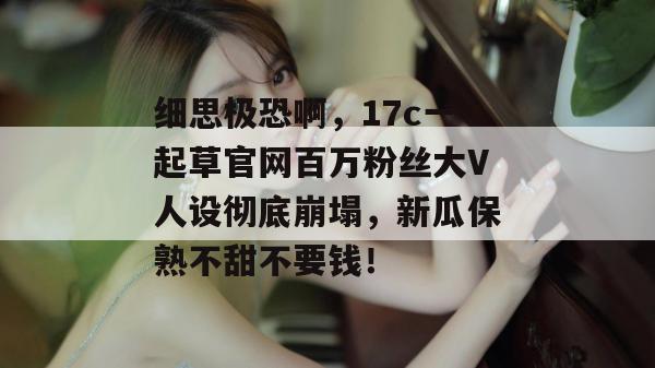 细思极恐啊，17c一起草官网百万粉丝大V人设彻底崩塌，新瓜保熟不甜不要钱！