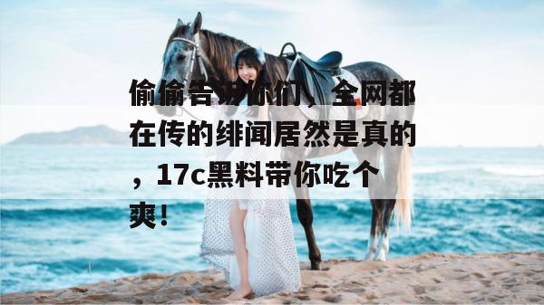 偷偷告诉你们，全网都在传的绯闻居然是真的，17c黑料带你吃个爽！