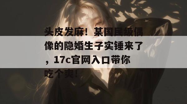 头皮发麻！某国民级偶像的隐婚生子实锤来了，17c官网入口带你吃个爽！