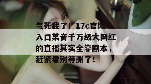 气死我了!17c官网入口某音千万级大网红的直播其实全靠剧本,赶紧看别等删了!