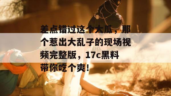 差点错过这个大瓜，那个惹出大乱子的现场视频完整版，17c黑料带你吃个爽！