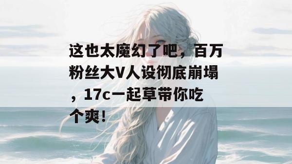这也太魔幻了吧，百万粉丝大V人设彻底崩塌，17c一起草带你吃个爽！