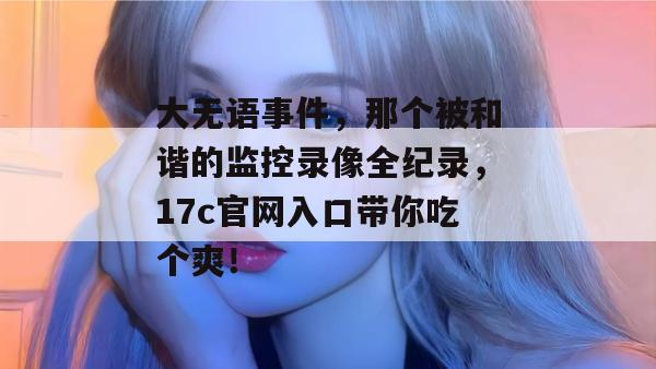 大无语事件，那个被和谐的监控录像全纪录，17c官网入口带你吃个爽！