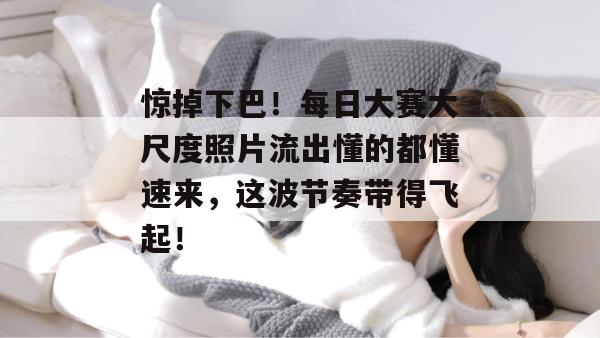 惊掉下巴!每日大赛大尺度照片流出懂的都懂速来,这波节奏带得飞起!