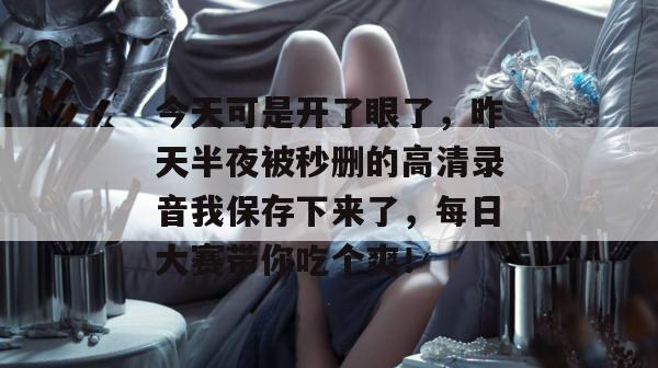 今天可是开了眼了,昨天半夜被秒删的高清录音我保存下来了,每日大赛带你吃个爽!