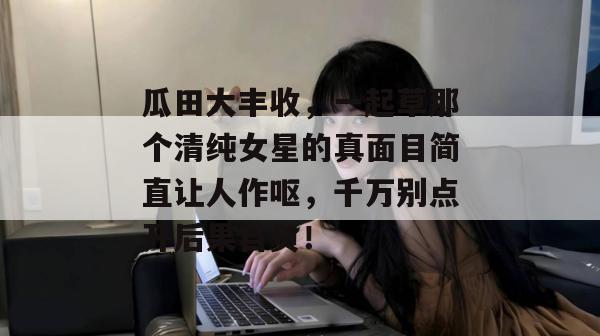 瓜田大丰收,一起草那个清纯女星的真面目简直让人作呕,千万别点开后果自负!