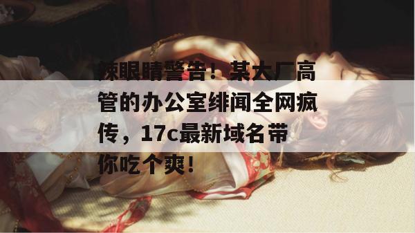 辣眼睛警告！某大厂高管的办公室绯闻全网疯传，17c最新域名带你吃个爽！