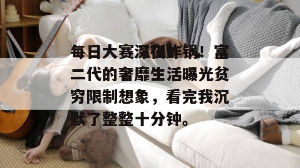 每日大赛深夜炸锅!富二代的奢靡生活曝光贫穷限制想象,看完我沉默了整整十分钟。