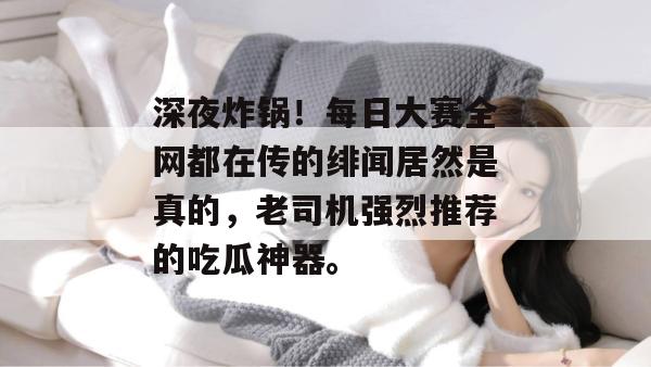 深夜炸锅！每日大赛全网都在传的绯闻居然是真的，老司机强烈推荐的吃瓜神器。