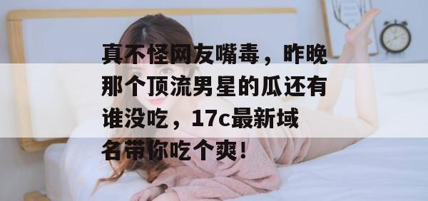 真不怪网友嘴毒,昨晚那个顶流男星的瓜还有谁没吃,17c最新域名带你吃个爽!