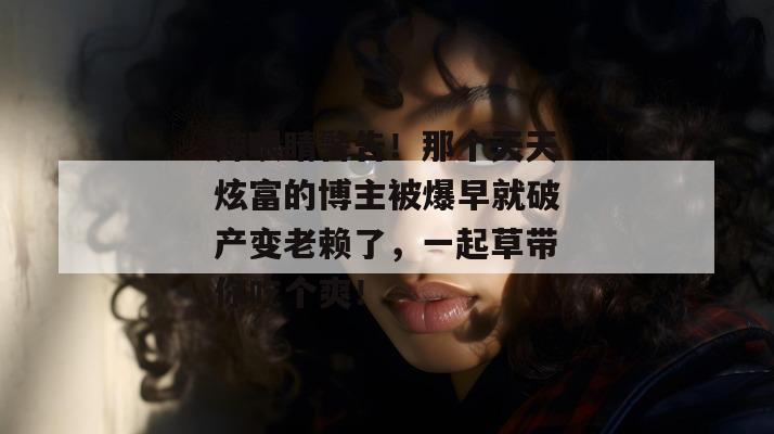 辣眼睛警告!那个天天炫富的博主被爆早就破产变老赖了,一起草带你吃个爽!