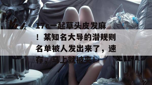 17c一起草头皮发麻！某知名大导的潜规则名单被人发出来了，速存，马上就被夹！