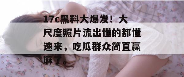 17c黑料大爆发!大尺度照片流出懂的都懂速来,吃瓜群众简直赢麻了。