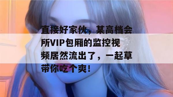 直接好家伙,某高档会所VIP包厢的监控视频居然流出了,一起草带你吃个爽!