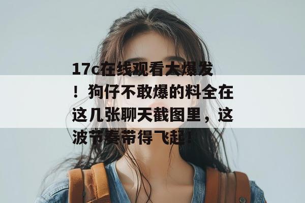 17c在线观看大爆发！狗仔不敢爆的料全在这几张聊天截图里，这波节奏带得飞起！