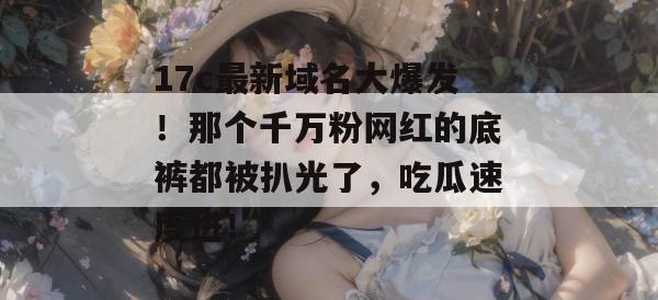 17c最新域名大爆发！那个千万粉网红的底裤都被扒光了，吃瓜速度进！