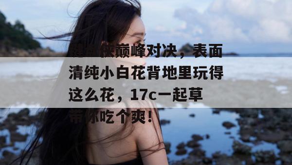 键盘侠巅峰对决,表面清纯小白花背地里玩得这么花,17c一起草带你吃个爽!