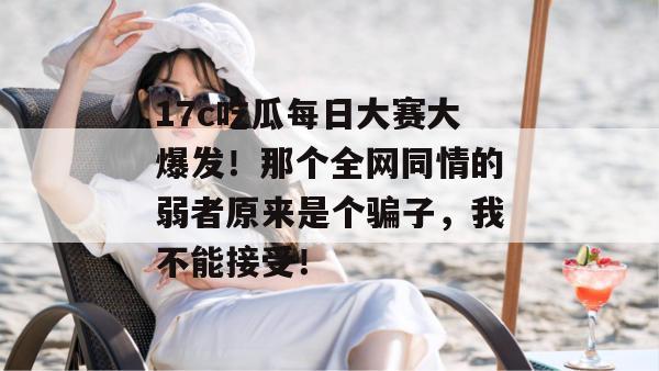 17c吃瓜每日大赛大爆发！那个全网同情的弱者原来是个骗子，我不能接受！