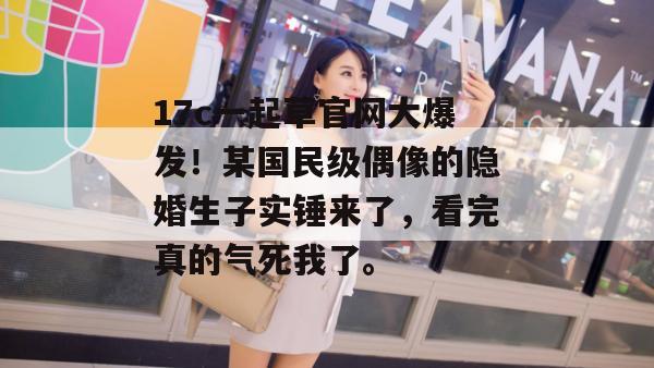 17c一起草官网大爆发！某国民级偶像的隐婚生子实锤来了，看完真的气死我了。