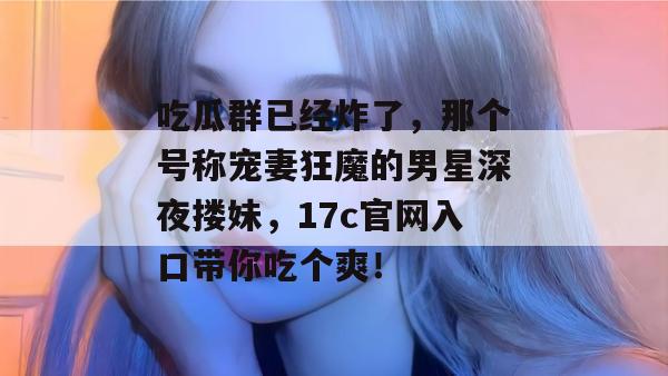 吃瓜群已经炸了，那个号称宠妻狂魔的男星深夜搂妹，17c官网入口带你吃个爽！