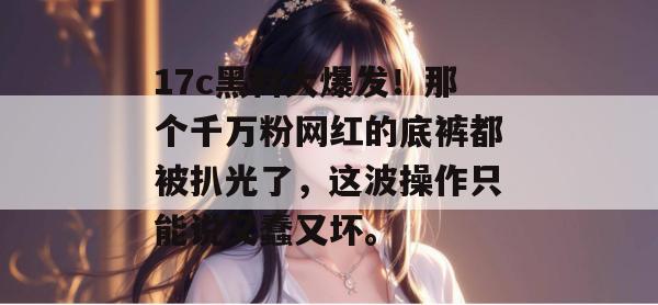 17c黑料大爆发！那个千万粉网红的底裤都被扒光了，这波操作只能说又蠢又坏。