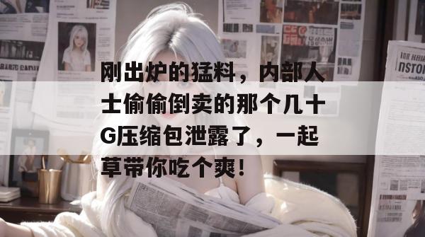 刚出炉的猛料，内部人士偷偷倒卖的那个几十G压缩包泄露了，一起草带你吃个爽！