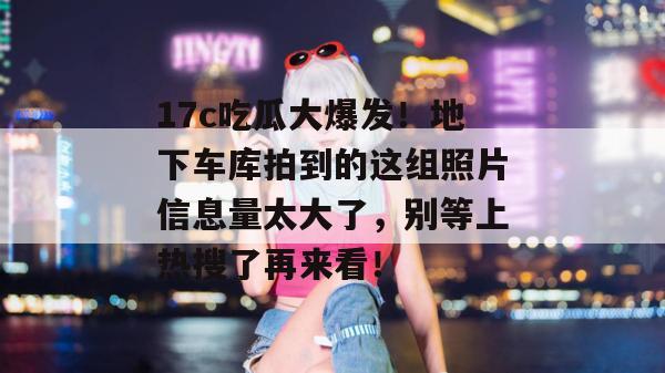 17c吃瓜大爆发！地下车库拍到的这组照片信息量太大了，别等上热搜了再来看！