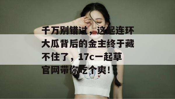 千万别错过，这起连环大瓜背后的金主终于藏不住了，17c一起草官网带你吃个爽！