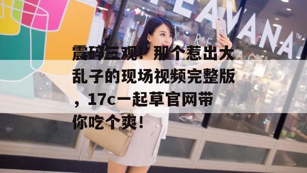 震碎三观！那个惹出大乱子的现场视频完整版，17c一起草官网带你吃个爽！