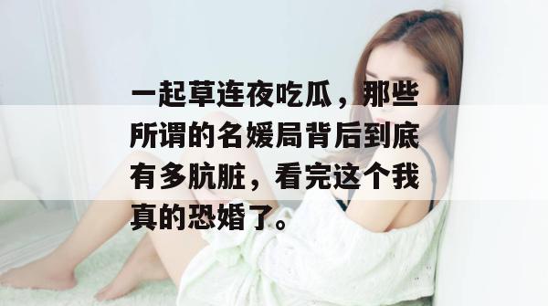一起草连夜吃瓜，那些所谓的名媛局背后到底有多肮脏，看完这个我真的恐婚了。