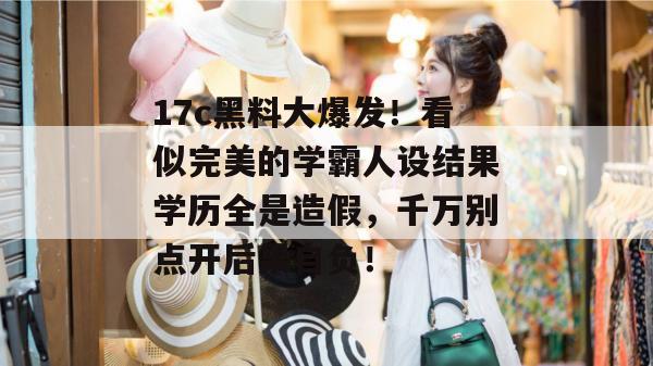 17c黑料大爆发！看似完美的学霸人设结果学历全是造假，千万别点开后果自负！