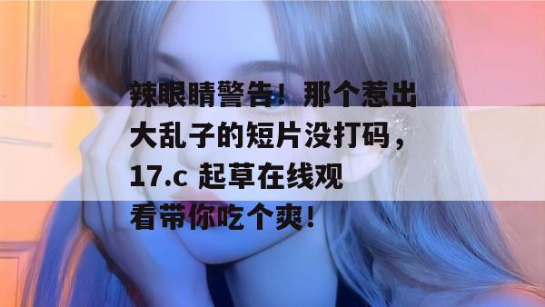 辣眼睛警告！那个惹出大乱子的短片没打码，17.c 起草在线观看带你吃个爽！