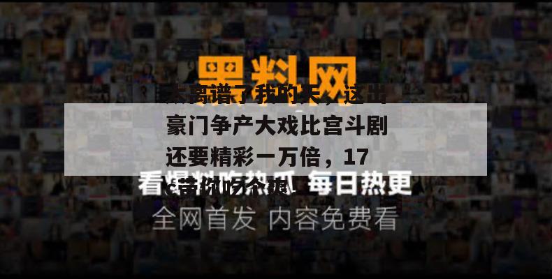 太离谱了我的天，这出豪门争产大戏比宫斗剧还要精彩一万倍，17c带你吃个爽！