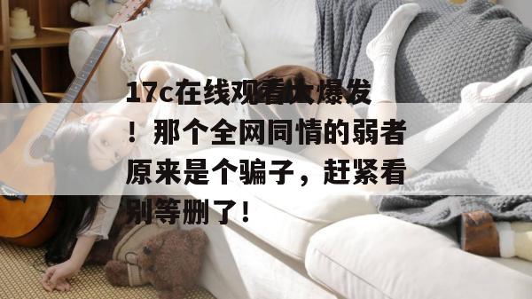 17c在线观看大爆发!那个全网同情的弱者原来是个骗子,赶紧看别等删了!