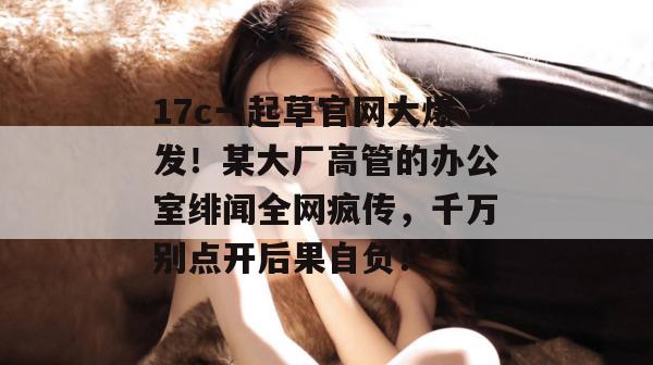 17c一起草官网大爆发!某大厂高管的办公室绯闻全网疯传,千万别点开后果自负!